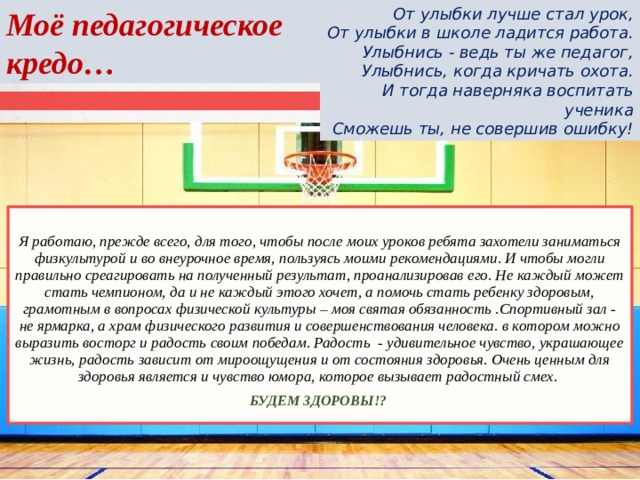 Моё педагогическое кредо… От улыбки лучше стал урок, От улыбки в школе ладится работа. Улыбнись - ведь ты же педагог, Улыбнись, когда кричать охота. И тогда наверняка воспитать ученика Сможешь ты, не совершив ошибку! Я работаю, прежде всего, для того, чтобы после моих уроков ребята захотели заниматься физкультурой и во внеурочное время, пользуясь моими рекомендациями. И чтобы могли правильно среагировать на полученный результат, проанализировав его. Не каждый может стать чемпионом, да и не каждый этого хочет, а помочь стать ребенку здоровым, грамотным в вопросах физической культуры – моя святая обязанность .Спортивный зал - не ярмарка, а храм физического развития и совершенствования человека. в котором можно выразить восторг и радость своим победам. Радость  - удивительное чувство, украшающее жизнь, радость зависит от мироощущения и от состояния здоровья. Очень ценным для здоровья является и чувство юмора, которое вызывает радостный смех. БУДЕМ ЗДОРОВЫ!?   