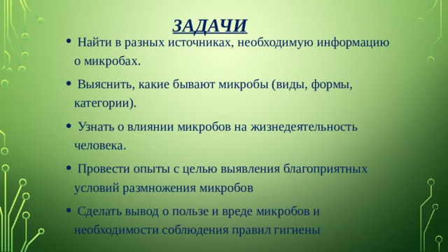 Задачи  Найти в разных источниках, необходимую информацию о микробах.  Выяснить, какие бывают микробы (виды, формы, категории).  Узнать о влиянии микробов на жизнедеятельность человека.  Провести опыты с целью выявления благоприятных условий размножения микробов  Сделать вывод о пользе и вреде микробов и необходимости соблюдения правил гигиены                                                                                   