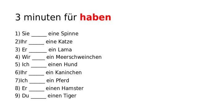 3 minuten für haben 1) Sie ______ eine Spinne 2)Ihr ______ eine Katze 3) Er _______ ein Lama 4) Wir _____ ein Meerschweinchen 5) Ich ______ einen Hund 6)Ihr ______ ein Kaninchen 7)Ich ______ ein Pferd 8) Er ______ einen Hamster 9) Du ______ einen Tiger 