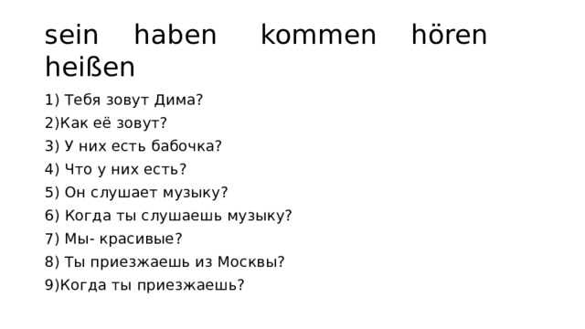 sein haben kommen hören heißen 1) Тебя зовут Дима? 2)Как её зовут? 3) У них есть бабочка? 4) Что у них есть? 5) Он слушает музыку? 6) Когда ты слушаешь музыку? 7) Мы- красивые? 8) Ты приезжаешь из Москвы? 9)Когда ты приезжаешь? 