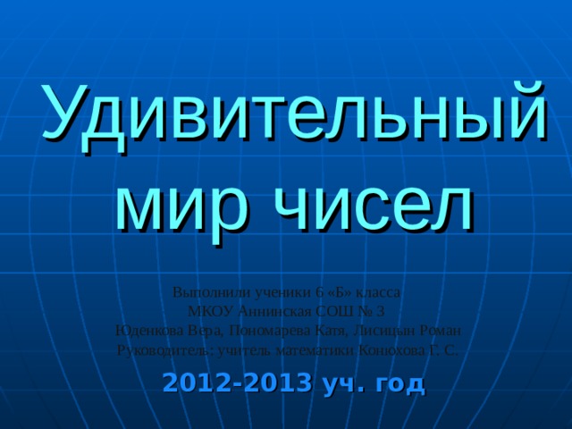 Удивительный мир чисел Выполнили ученики 6 «Б» класса МКОУ Аннинская СОШ № 3 Юденкова Вера, Пономарева Катя, Лисицын Роман Руководитель: учитель математики Конюхова Г. С. 2012-2013 уч. год