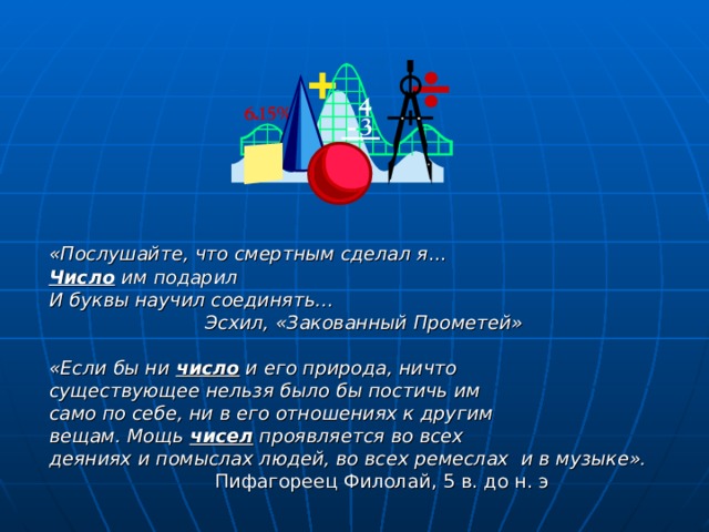 «Послушайте, что смертным сделал я … Число им подарил И буквы научил соединять…  Эсхил, «Закованный Прометей»  «Если бы ни число и его природа, ничто существующее нельзя было бы постичь им само по себе, ни в его отношениях к другим вещам. Мощь чисел проявляется во всех деяниях и помыслах людей, во всех ремеслах и в музыке».  Пифагореец Филолай, 5 в. до н. э