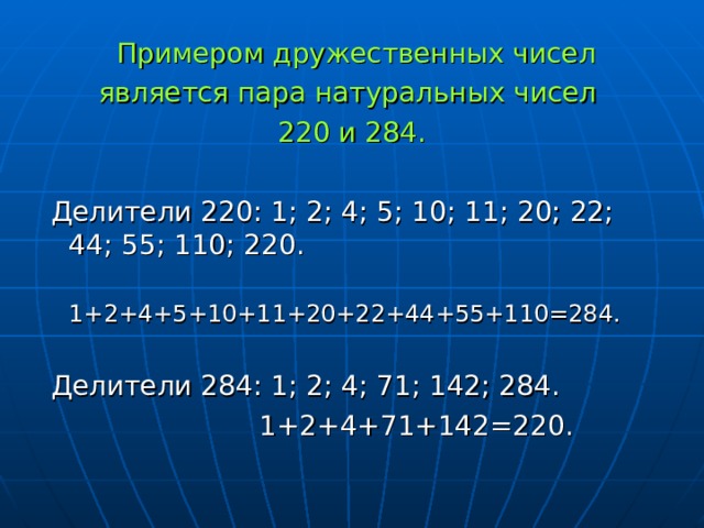 Примером дружественных чисел является пара натуральных чисел 220 и 284.  Делители 220: 1; 2; 4; 5; 10; 11; 20; 22; 44; 55; 110; 220.  1+2+4+5+10+11+20+22+44+55+110=284.  Делители 284: 1; 2; 4; 71; 142; 284.  1+2+4+71+142=220.