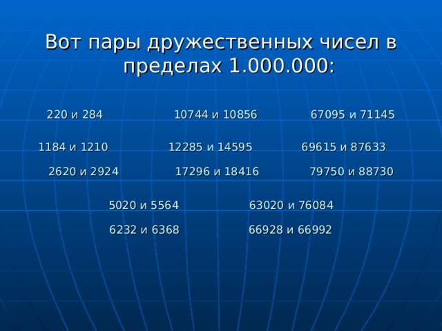 Вот пары дружественных чисел в пределах 1.000.000: 220 и 284 10744 и 10856 67095 и 71145 1184 и 1210 12285 и 14595 69615 и 87633 2620 и 2924 17296 и 18416  79750 и 88730 5020 и 5564 63020 и 76084 6232 и 6368  66928 и 66992