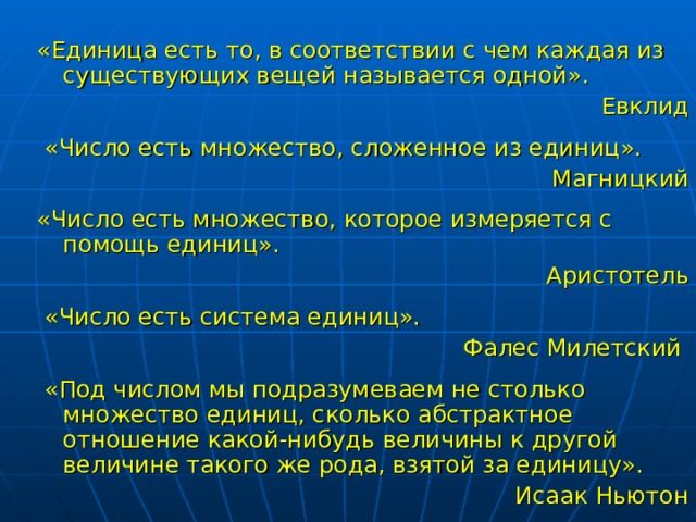 «Единица есть то, в соответствии с чем каждая из существующих вещей называется одной». Евклид  «Число есть множество, сложенное из единиц». Магницкий «Число есть множество, которое измеряется с помощь единиц». Аристотель  «Число есть система единиц». Фалес Милетский  «Под числом мы подразумеваем не столько множество единиц, сколько абстрактное отношение какой-нибудь величины к другой величине такого же рода, взятой за единицу». Исаак Ньютон