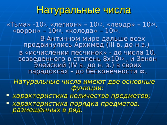 Натуральные числа   «Тьма» -10 6 , «легион» – 10 12 , «леодр» – 10 24 , «ворон» – 10 48 , «колода» – 10 96 .   В Античном мире дальше всех продвинулись Архимед ( III в. до н.э.)  в «исчислении песчинок» - до числа 10, возведенного в степень 8х10 16 , и Зенон Элейский ( IV в. до н. э.) в своих парадоксах – до бесконечности ∞ .  Натуральные числа имеют две основные функции: