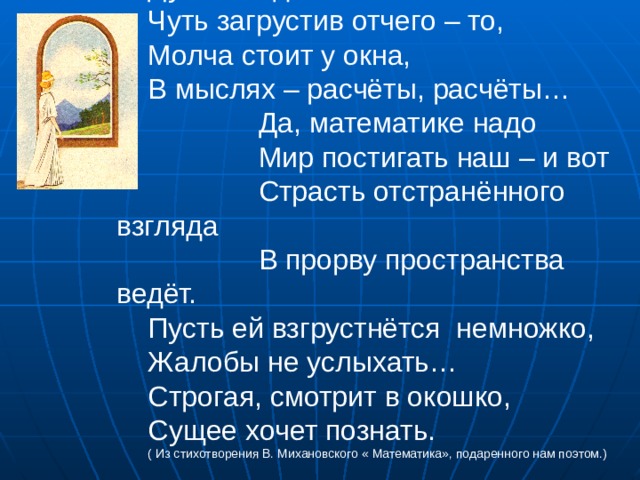 Думы нездешней полна, Чуть загрустив отчего – то, Молча стоит у окна, В мыслях – расчёты, расчёты…  Да, математике надо  Мир постигать наш – и вот  Страсть отстранённого взгляда  В прорву пространства ведёт. Пусть ей взгрустнётся немножко, Жалобы не услыхать… Строгая, смотрит в окошко, Сущее хочет познать. ( Из стихотворения В. Михановского « Математика», подаренного нам поэтом.)