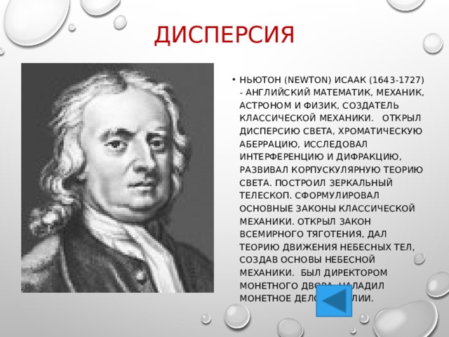 Дисперсия НЬЮТОН (Newton) Исаак (1643-1727) - английский математик, механик, астроном и физик, создатель классической механики. Открыл дисперсию света, хроматическую аберрацию, исследовал интерференцию и дифракцию, развивал корпускулярную теорию света. Построил зеркальный телескоп. Сформулировал основные законы классической механики. Открыл закон всемирного тяготения, дал теорию движения небесных тел, создав основы небесной механики. Был директором Монетного двора, наладил монетное дело в Англии. 