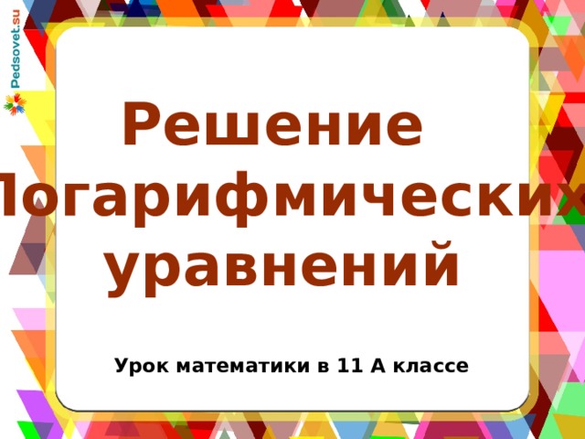 Решение Логарифмических  уравнений Урок математики в 11 А классе 