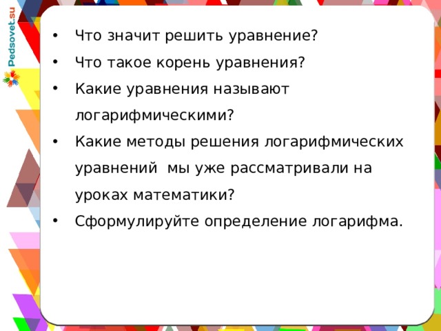 Что значит решить уравнение? Что такое корень уравнения? Какие уравнения называют логарифмическими? Какие методы решения логарифмических уравнений мы уже рассматривали на уроках математики? Сформулируйте определение логарифма. 