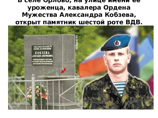 В селе Орлово, на улице имени ее уроженца, кавалера Ордена Мужества Александра Кобзева, открыт памятник шестой роте ВДВ.   