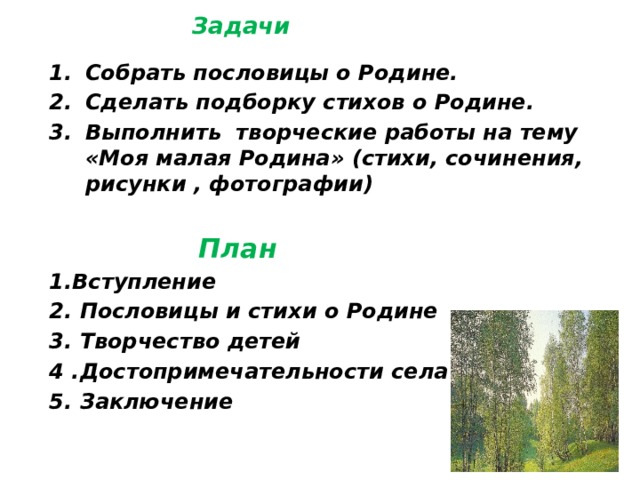  Задачи Собрать пословицы о Родине. Сделать подборку стихов о Родине. Выполнить творческие работы на тему «Моя малая Родина» (стихи, сочинения, рисунки , фотографии)   План 1.Вступление 2. Пословицы и стихи о Родине 3. Творчество детей 4 .Достопримечательности села 5. Заключение   