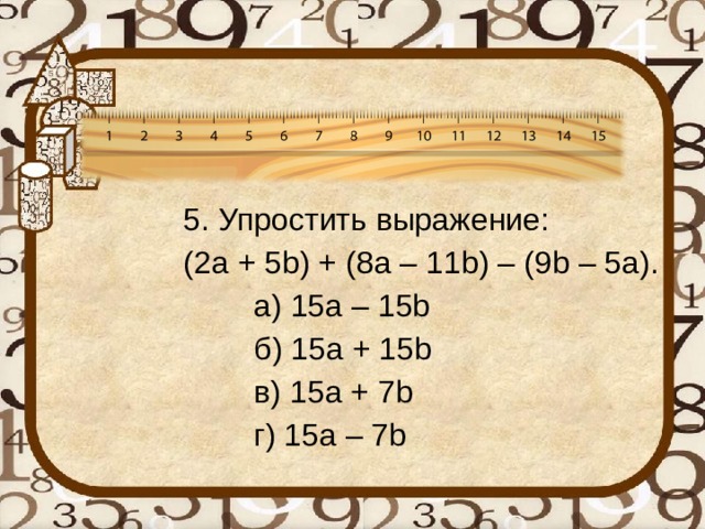   5. Упростить выражение:   (2 a + 5 b ) + (8 a – 11 b ) – (9 b – 5 a ).    а) 15a – 15b    б) 15a + 15b    в) 15a + 7b    г) 15a – 7b 