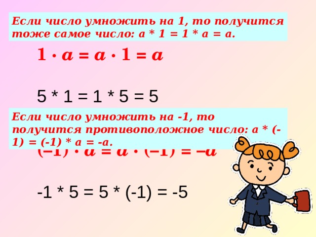 Если число умножить на 1, то получится тоже самое число: а * 1 = 1 * а = а. 1 ·  a =  a · 1 = a   5 * 1 = 1 * 5 = 5 Если число умножить на -1, то получится противоположное число: а * (-1) = (-1) * а = -а. (–1) ·  a =  a · (–1) = – a   -1 * 5 = 5 * (-1) = -5 