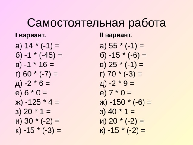 Самостоятельная работа II вариант. I вариант. а) 14 * (-1) =  б) -1 * (-45) =  в) -1 * 16 =  г) 60 * (-7) =  д) -2 * 6 =  е) 6 * 0 =  ж) -125 * 4 =  з) 20 * 1 =  и) 30 * (-2) =  к) -15 * (-3) =   а) 55 * (-1) =  б) -15 * (-6) =  в) 25 * (-1) =  г) 70 * (-3) =  д) -2 * 9 =  е) 7 * 0 =  ж) -150 * (-6) =  з) 40 * 1 =  и) 20 * (-2) =  к) -15 * (-2) =   
