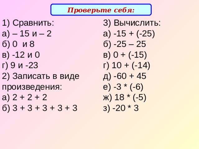 Проверьте себя: 1) Сравнить:  а) – 15 и – 2  б) 0 и 8  в) -12 и 0  г) 9 и - 23  2) Записать в виде произведения:  а) 2 + 2 + 2  б) 3 + 3 + 3 + 3 + 3 3) Вычислить:  а) -15 + (-25)  б) -25 – 25  в) 0 + (-15)  г) 10 + (-14)  д) -60 + 45  е) -3 * (-6)  ж) 18 * (-5)  з) -20 * 3   