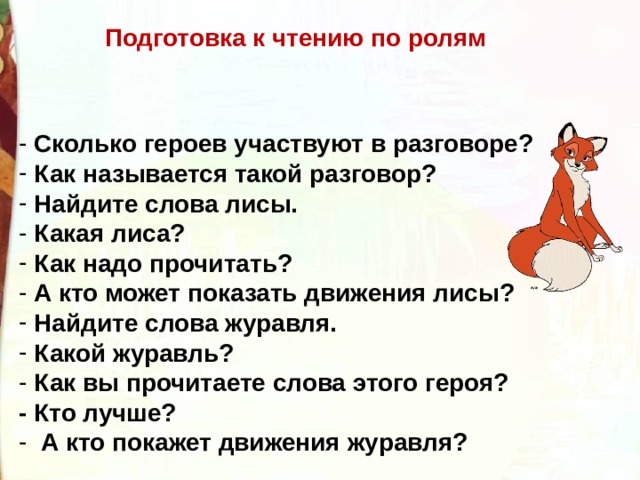 Подготовка к чтению по ролям  Сколько героев участвуют в разговоре?  Как называется такой разговор?  Найдите слова лисы.  Какая лиса?  Как надо прочитать?  А кто может показать движения лисы?  Найдите слова журавля.  Какой журавль?  Как вы прочитаете слова этого героя? - Кто лучше?  А кто покажет движения журавля? 