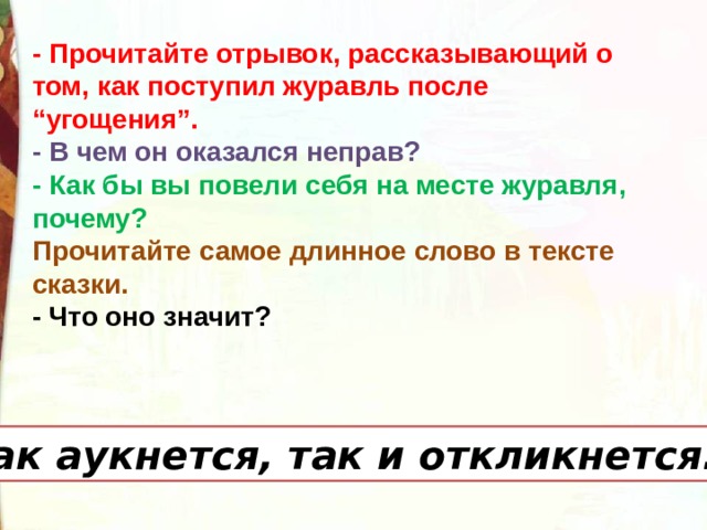 - Прочитайте отрывок, рассказывающий о том, как поступил журавль после “угощения”.   - В чем он оказался неправ? - Как бы вы повели себя на месте журавля, почему? Прочитайте самое длинное слово в тексте сказки. - Что оно значит? Как аукнется, так и откликнется. 