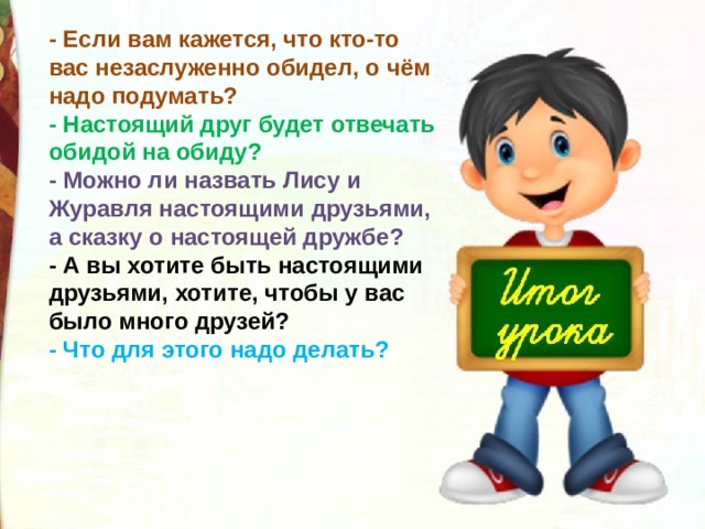 - Если вам кажется, что кто-то вас незаслуженно обидел, о чём надо подумать?  - Настоящий друг будет отвечать обидой на обиду?   - Можно ли назвать Лису и Журавля настоящими друзьями, а сказку о настоящей дружбе?   - А вы хотите быть настоящими друзьями, хотите, чтобы у вас было много друзей?  - Что для этого надо делать? 