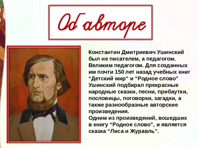 Константин Дмитриевич Ушинский был не писателем, а педагогом. Великим педагогом. Для созданных им почти 150 лет назад учебных книг “Детский мир” и “Родное слово” Ушинский подбирал прекрасные народные сказки, песни, прибаутки, пословицы, поговорки, загадки, а также разнообразные авторские произведения. Одним из произведений, вошедших в книгу “Родное слово”, и является сказка “Лиса и Журавль”. 