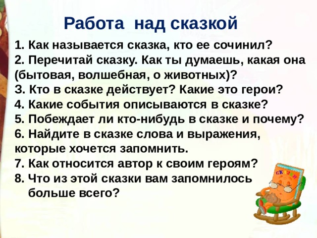  Работа над сказкой  1. Как называется сказка, кто ее сочинил? 2. Перечитай сказку. Как ты думаешь, какая она (бытовая, волшебная, о животных)? З. Кто в сказке действует? Какие это герои? 4. Какие события описываются в сказке? 5. Побеждает ли кто-нибудь в сказке и почему? 6. Найдите в сказке слова и выражения, которые хочется запомнить. 7. Как относится автор к своим героям? 8. Что из этой сказки вам запомнилось  больше всего?   