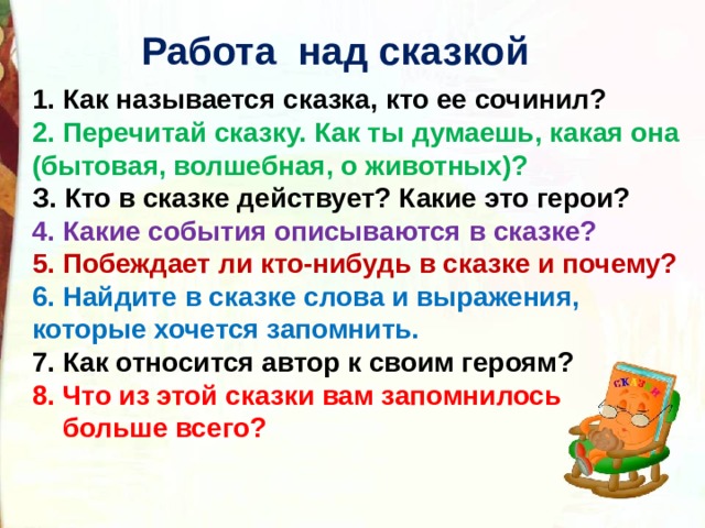  Работа над сказкой  1. Как называется сказка, кто ее сочинил? 2. Перечитай сказку. Как ты думаешь, какая она (бытовая, волшебная, о животных)? З. Кто в сказке действует? Какие это герои? 4. Какие события описываются в сказке? 5. Побеждает ли кто-нибудь в сказке и почему? 6. Найдите в сказке слова и выражения, которые хочется запомнить. 7. Как относится автор к своим героям? 8. Что из этой сказки вам запомнилось  больше всего?   