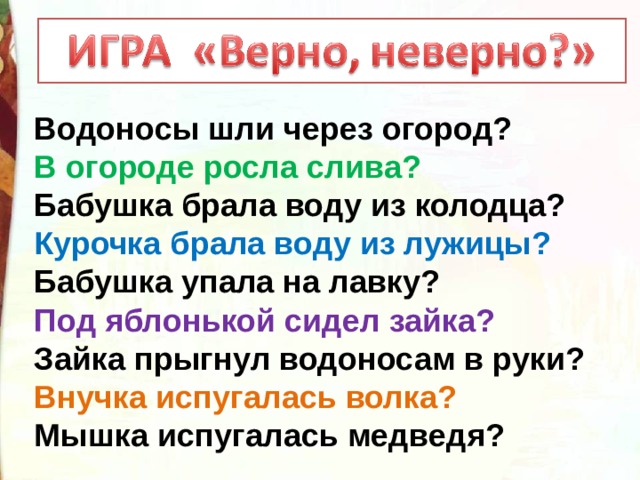 Водоносы шли через огород? В огороде росла слива? Бабушка брала воду из колодца? Курочка брала воду из лужицы? Бабушка упала на лавку? Под яблонькой сидел зайка? Зайка прыгнул водоносам в руки? Внучка испугалась волка? Мышка испугалась медведя? 