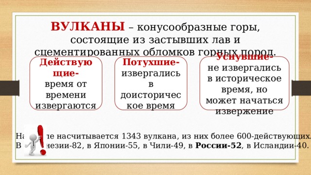 ВУЛКАНЫ – конусообразные горы, состоящие из застывших лав и сцементированных обломков горных пород. Действующие-  время от времени извергаются Потухшие- Уснувшие-  не извергались в историческое время, но может начаться извержение извергались в доисторическое время На Земле насчитывается 1343 вулкана, из них более 600-действующих.  В Индонезии-82, в Японии-55, в Чили-49, в России-52 , в Исландии-40. 