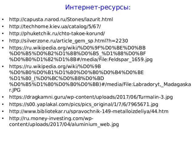 Интернет-ресурсы: http://capusta.narod.ru/Stones/lazurit.html http://techhome.kiev.ua/catalog/5/67/ http://phuketchik.ru/chto-takoe-korund/ http://silverzone.ru/article_gem_sp.html?h=2230 https://ru.wikipedia.org/wiki/%D0%9F%D0%BE%D0%BB%D0%B5%D0%B2%D1%8B%D0%B5_%D1%88%D0%BF%D0%B0%D1%82%D1%8B#/media/File:Feldspar_1659.jpg https://ru.wikipedia.org/wiki/%D0%9B%D0%B0%D0%B1%D1%80%D0%B0%D0%B4%D0%BE%D1%80_(%D0%BC%D0%B8%D0%BD%D0%B5%D1%80%D0%B0%D0%BB)#/media/File:Labradoryt,_Madagaskar.JPG https://dragkamni.guru/wp-content/uploads/2017/06/Turmalin-3.jpg https://s00.yaplakal.com/pics/pics_original/1/7/6/7965671.jpg http://www.bibliotekar.ru/spravochnik-149-metalloizdeliya/44.htm http://ru.money-investing.com/wp-content/uploads/2017/04/aluminium_web.jpg        