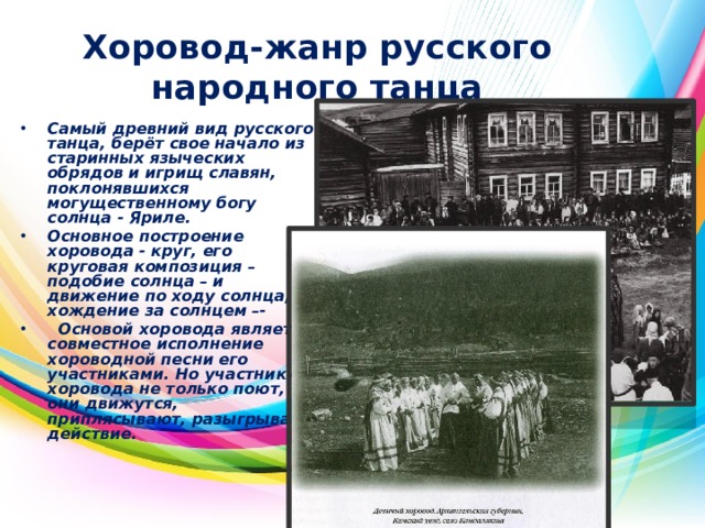 Хоровод-жанр русского народного танца Самый древний вид русского танца, берёт свое начало из старинных языческих обрядов и игрищ славян, поклонявшихся могущественному богу солнца - Яриле. Основное построение хоровода - круг, его круговая композиция – подобие солнца – и движение по ходу солнца, хождение за солнцем –-  Основой хоровода является совместное исполнение хороводной песни его участниками. Но участники хоровода не только поют, они движутся, приплясывают, разыгрывают действие.  