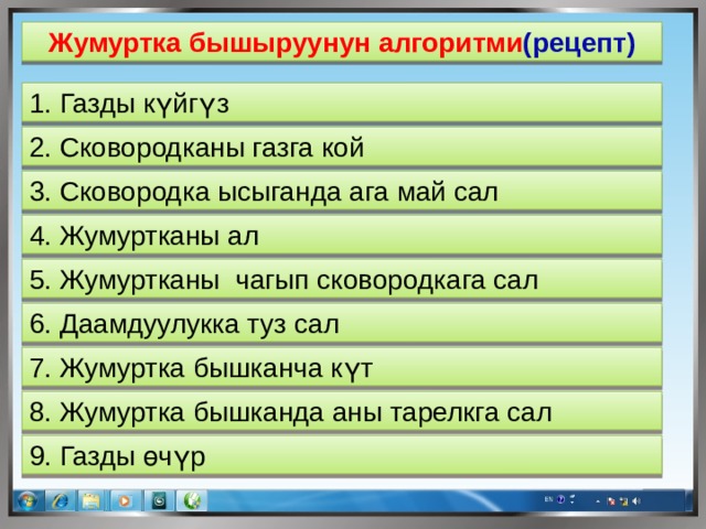 Жумуртка бышыруунун алгоритми (рецепт) 1. Газды күйгүз 2. Сковородканы газга кой 3. Сковородка ысыганда ага май сал 4. Жумуртканы ал 5. Жумуртканы чагып сковородкага сал 6. Даамдуулукка туз сал 7. Жумуртка бышканча күт 8. Жумуртка бышканда аны тарелкга сал 9. Газды өчүр  