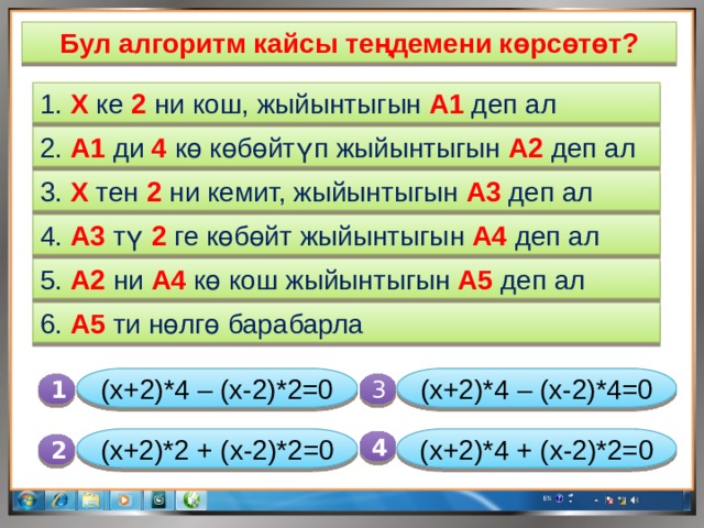 Бул алгоритм кайсы теңдемени көрсөтөт? 1. X ке 2 ни кош, жыйынтыгын А1 деп ал 2. А1 ди 4 кө көбөйтүп жыйынтыгын А2 деп ал 3. X тен 2 ни кемит, жыйынтыгын А3 деп ал 4. А3 тү 2 ге көбөйт жыйынтыгын А4 деп ал 5. А2 ни А4 кө кош жыйынтыгын А5 деп ал 6. А5 ти нөлгө барабарла (x+2)*4 – (x-2)*2=0 (x+2)*4 – (x-2)*4=0 1  3 (x+2)*4 + (x-2)*2=0 (x+2)*2 + (x-2)*2=0 4 2 
