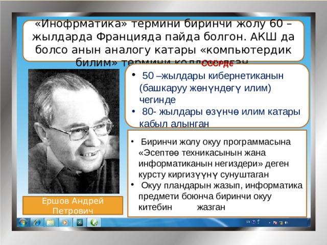 «Инофрматика» термини биринчи жолу 60 –жылдарда Францияда пайда болгон. АКШ да болсо анын аналогу катары «компьютердик билим» термини колдонулган .  СССРде  50 –жылдары кибернетиканын (башкаруу жөнүндөгү илим) чегинде  80- жылдары өзүнчө илим катары кабыл алынган .      Биринчи жолу окуу программасына «Эсептөө техникасынын жана информатиканын негиздери» деген курсту киргизүүнү сунуштаган  Окуу пландарын жазып, информатика предмети боюнча биринчи окуу китебин жазган Ершов Андрей Петрович 