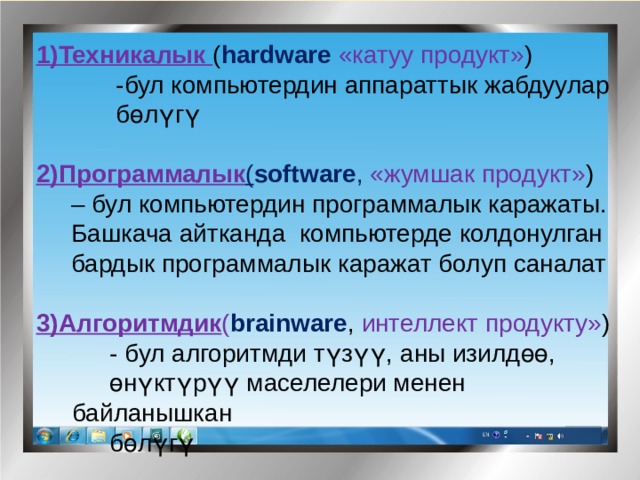 1)Техникалык ( hardware  «катуу продукт» ) -бул компьютердин аппараттык жабдуулар бөл үгү  2)Программалык ( software , «жумшак продукт» )  – бул компьютердин программалык каражаты.  Башкача айтканда компьютерде колдонулган  бардык программалык каражат болуп саналат 3)Алгоритмдик ( brainware , интеллект продукту» )  - бул алгоритмди т үзүү, аны изилд өө, өн үктүрүү маселелери менен байланышкан б өл үгү  