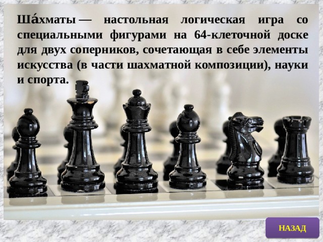 Ша́хматы — настольная логическая игра со специальными фигурами на 64-клеточной доске для двух соперников, сочетающая в себе элементы искусства (в части шахматной композиции), науки и спорта. НАЗАД