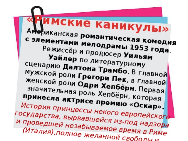 «Римские каникулы» Американская романтическая комедия с элементами мелодрамы 1953 года . Режиссёр и продюсер  Уильям Уайлер  по литературному сценарию  Далтона Трамбо . В главной мужской роли  Грегори Пек , в главной женской роли  Одри Хепбёрн . Первая значительная роль Хепбёрн, которая принесла актрисе премию «Оскар». История принцессы некого европейского государства, вырвавшейся из-под надзора и проведшей незабываемое время в Риме (Италия),полное желанной свободы и просты. P.S.Любовный сюжет тоже есть… 