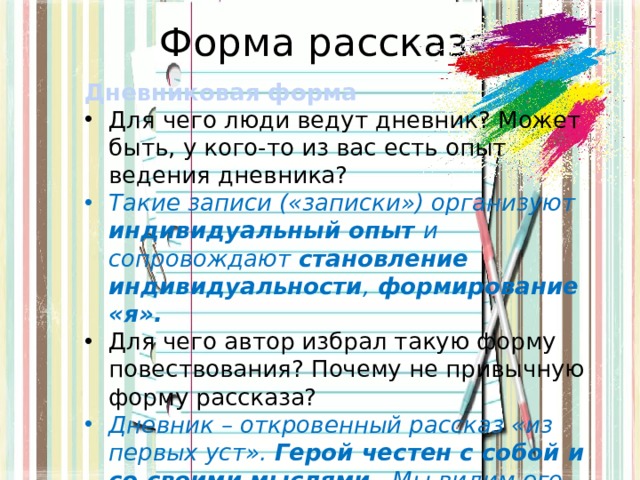 Форма рассказа Дневниковая  форма Для чего люди ведут дневник? Может быть, у кого-то из вас есть опыт ведения дневника? Такие записи («записки») организуют индивидуальный опыт и сопровождают становление индивидуальности , формирование «я». Для чего автор избрал такую форму повествования? Почему не привычную форму рассказа? Дневник – откровенный рассказ «из первых уст». Герой честен с собой и со своими мыслями . Мы видим его мысли, внутренний мир. 