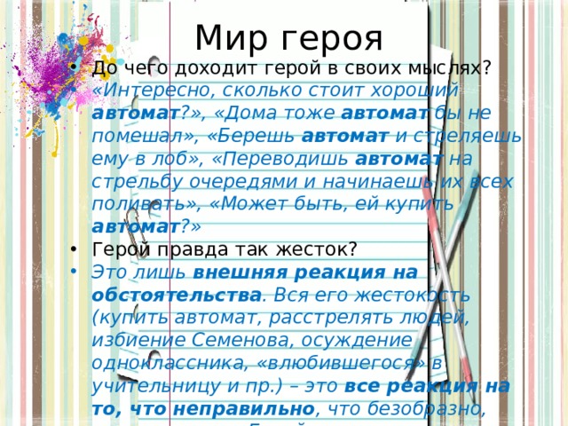 Мир героя До чего доходит герой в своих мыслях? «Интересно, сколько стоит хороший автомат ?», «Дома тоже автомат бы не помешал», «Берешь автомат и стреляешь ему в лоб», «Переводишь автомат на стрельбу очередями и начинаешь их всех поливать», «Может быть, ей купить автомат ?»  Герой правда так жесток? Это лишь внешняя реакция на обстоятельства . Вся его жестокость (купить автомат, расстрелять людей, избиение Семенова, осуждение одноклассника, «влюбившегося» в учительницу и пр.) – это все реакция на то, что неправильно , что безобразно, уродливо и пр. Герой жестко отзывается на жестокости мира : речь, манеры, шутки, повадки пр. 