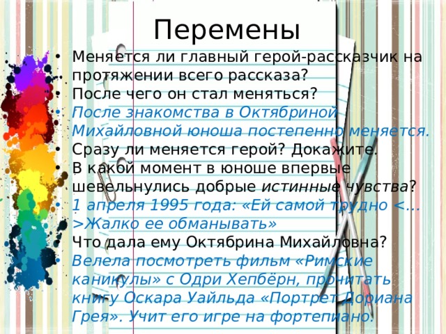 Перемены Меняется ли главный герой-рассказчик на протяжении всего рассказа? После чего он стал меняться? После знакомства в Октябриной Михайловной юноша постепенно меняется. Сразу ли меняется герой? Докажите. В какой момент в юноше впервые шевельнулись добрые истинные чувства ? 1 апреля 1995 года: «Ей самой трудно Жалко ее обманывать» Что дала ему Октябрина Михайловна? Велела посмотреть фильм «Римские каникулы» с Одри Хепбёрн, прочитать книгу Оскара Уайльда «Портрет Дориана Грея». Учит его игре на фортепиано. 