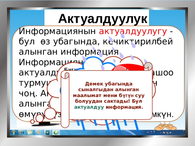 Актуалдуулук   Информациянын актуалдуулугу - бул өз убагында, кечиктирилбей алынган информация. Информациянын актуалдуулугунун биздин жашоо турмушубузда мааниси абдан чоң. Анткени өз убагында алынган маалымат биздин өм үрүбүздү сактап калышы мүмкүн.      Бүгүн Республикабызда абанын температурасы Күндүз 15-22 0 С Түнкүсүн 9-13 0 С болуп, мезгил - мезгили менен нөшөрлүү жамгыр күтүлөт   Демек убагында сыналгыдан алынган маалымат мени б үгүн суу болуудан сактады! Бул актуалдуу информация. 