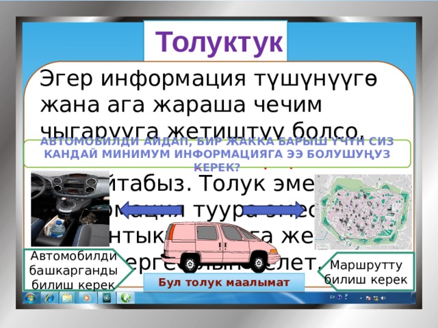 Толуктук   Эгер информация түшүнүүгө жана ага жараша чечим чыгарууга жетиштүү болсо, анда аны толук информация деп айтабыз. Толук эмес информация туура эмес жыйынтыктыктарга же чечимдерге алып келет.   Мисалы: Автомобилди айдап, бир жакка барыш үчүн сиз кандай минимум информацияга ээ болушуңуз керек? Автомобилди башкарганды билиш керек Маршрутту билиш керек Бул толук маалымат 