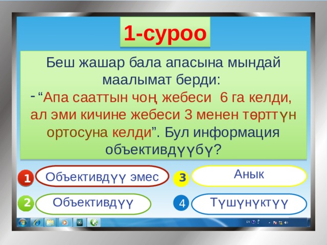 1-суроо Беш жашар бала апасына мындай маалымат берди: “ Апа сааттын чо ң  жебеси 6 га келди, ал эми кичине жебеси 3 менен төртт үн ортосуна келди ”. Бул информация объективдүүбү? Объективдүү эмес Анык 1  3 Объективдүү Түшүнүктүү 4 2 