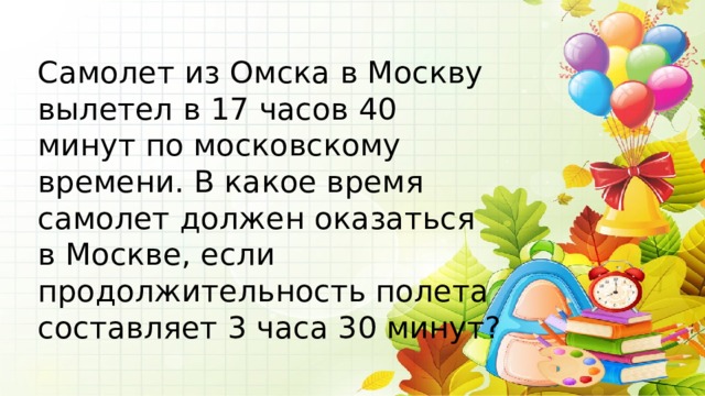 Самолет из Омска в Москву вылетел в 17 часов 40 минут по московскому времени. В какое время самолет должен оказаться в Москве, если продолжительность полета составляет 3 часа 30 минут? 