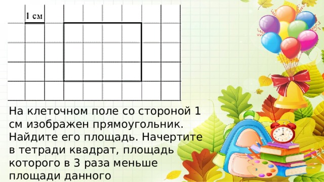 На клеточном поле со стороной 1 см изображен прямоугольник. Найдите его площадь. Начертите в тетради квадрат, площадь которого в 3 раза меньше площади данного прямоугольника. 