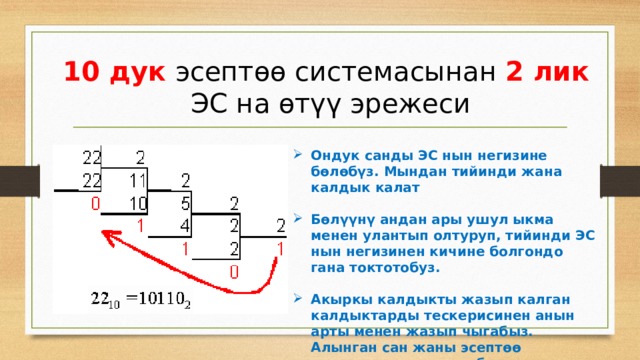 10 дук эсептөө системасынан 2 лик ЭС на өтүү эрежеси Ондук санды ЭС нын негизине бөлөбүз. Мындан тийинди жана калдык калат  Бөлүүнү андан ары ушул ыкма менен улантып олтуруп, тийинди ЭС нын негизинен кичине болгондо гана токтотобуз.  Акыркы калдыкты жазып калган калдыктарды тескерисинен анын арты менен жазып чыгабыз. Алынган сан жаны эсептөө системасындагы сан болот. 