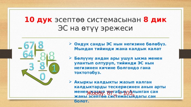 10 дук эсептөө системасынан 8 дик ЭС на өтүү эрежеси Ондук санды ЭС нын негизине бөлөбүз. Мындан тийинди жана калдык калат  Бөлүүнү андан ары ушул ыкма менен улантып олтуруп, тийинди ЭС нын негизинен кичине болгондо гана токтотобуз.  Акыркы калдыкты жазып калган калдыктарды тескерисинен анын арты менен жазып чыгабыз. Алынган сан жаны эсептөө системасындагы сан болот. 8 8 Жообу: 67 10 = 103 8 