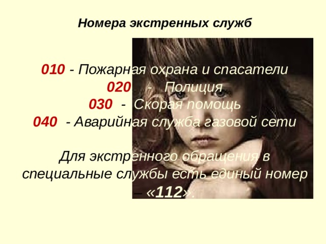    Номера экстренных служб   010 - Пожарн ая охрана и спасатели  020  - Полиция  030 - Скорая помощь  040  - Аварийн ая служба газовой сети  Для экстр енного  обращения в специальные сл ужбы есть единый номер – « 112 ». 