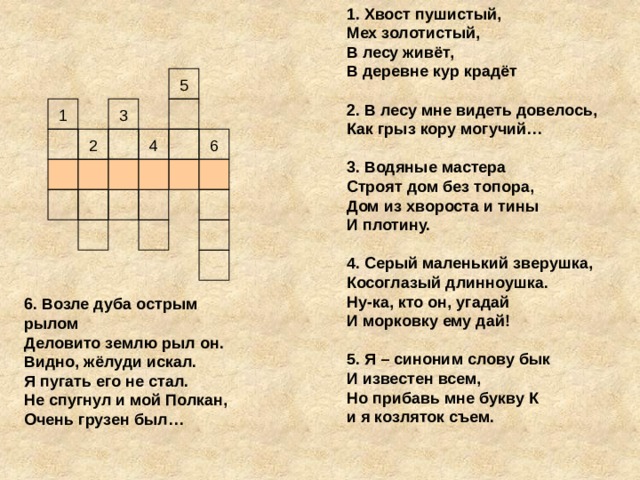 1. Хвост пушистый, Мех золотистый, В лесу живёт, В деревне кур крадёт  2. В лесу мне видеть довелось, Как грыз кору могучий…  3. Водяные мастера Строят дом без топора, Дом из хвороста и тины И плотину.    4. Серый маленький зверушка, Косоглазый длинноушка. Ну-ка, кто он, угадай И морковку ему дай!  5. Я – синоним слову бык И известен всем, Но прибавь мне букву К и я козляток съем. 5 1 3 2 4 6 6. Возле дуба острым рылом Деловито землю рыл он. Видно, жёлуди искал. Я пугать его не стал. Не спугнул и мой Полкан, Очень грузен был…