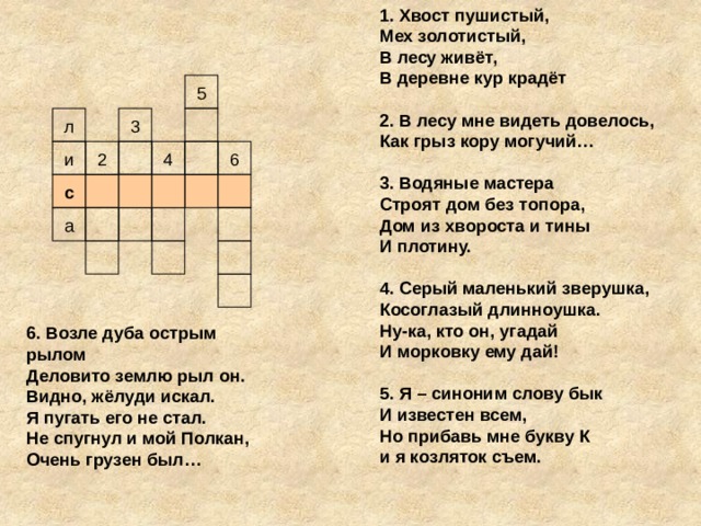 1. Хвост пушистый, Мех золотистый, В лесу живёт, В деревне кур крадёт  2. В лесу мне видеть довелось, Как грыз кору могучий…  3. Водяные мастера Строят дом без топора, Дом из хвороста и тины И плотину.    4. Серый маленький зверушка, Косоглазый длинноушка. Ну-ка, кто он, угадай И морковку ему дай!  5. Я – синоним слову бык И известен всем, Но прибавь мне букву К и я козляток съем. 5 л 3 2 4 и 6 с а 6. Возле дуба острым рылом Деловито землю рыл он. Видно, жёлуди искал. Я пугать его не стал. Не спугнул и мой Полкан, Очень грузен был…