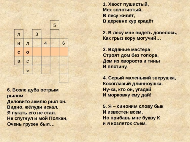 1. Хвост пушистый, Мех золотистый, В лесу живёт, В деревне кур крадёт  2. В лесу мне видеть довелось, Как грыз кору могучий…  3. Водяные мастера Строят дом без топора, Дом из хвороста и тины И плотину.    4. Серый маленький зверушка, Косоглазый длинноушка. Ну-ка, кто он, угадай И морковку ему дай!  5. Я – синоним слову бык И известен всем, Но прибавь мне букву К и я козляток съем.  5 л 3 л 4 и 6 с о а с ь 6. Возле дуба острым рылом Деловито землю рыл он. Видно, жёлуди искал. Я пугать его не стал. Не спугнул и мой Полкан, Очень грузен был…